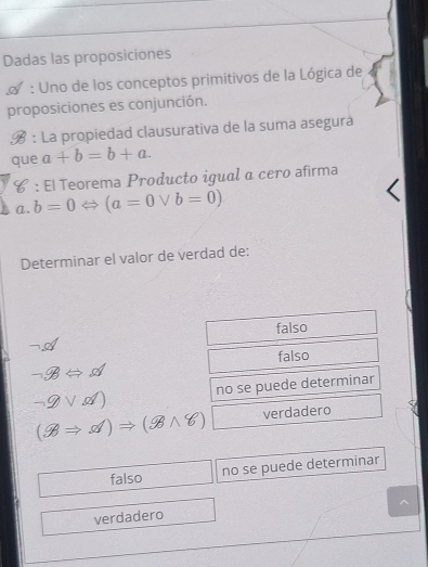 Dadas las proposiciones
: Uno de los conceptos primitivos de la Lógica de
proposiciones es conjunción.
B : La propiedad clausurativa de la suma asegura
que a+b=b+a. 
# : El Teorema Producto igual α cero afirma
(1. b=0Leftrightarrow (a=0vee b=0)
Determinar el valor de verdad de:
falso
falso
Leftrightarrow d
-9sqrt(d)) no se puede determinar
(8Rightarrow d)Rightarrow (9wedge 8) □ verdadero
falso no se puede determinar
verdadero