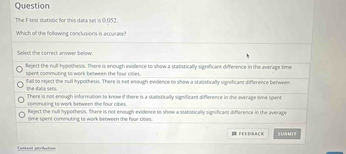 Question
The F test statistic for this data set is 0.052.
Which of the following conclusions is accurate?
Select the correct answer below:
Reject the null hypothesis. There is enough evidence to show a statistically significant difference in the average time
spent commuting to work between the four cities.
Fail to reject the null hypothesis. There is not enough evidence to show a statistically significant difference between
the data sets.
There is not enough information to know if there is a statistically significant difference in the average time spent
commuting to work between the four cities.
Reject the null hypothesis. There is not enough evidence to show a statistically significant difference in the average
time spent commuting to work between the four cities.
FEE DB A CK SUBMIT
Content attribution