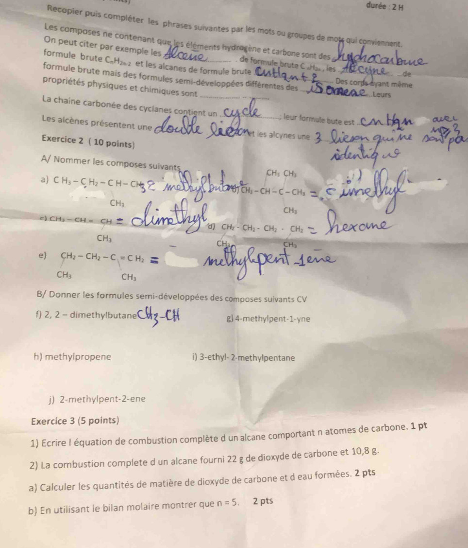 durée : 2 H
Recopier puis compléter les phrases suivantes par les mots ou groupes de mots qui conviennent.
Les composes ne contenant que les éléments hydrogène et carbone sont des
On peut cîter par exemple les  de formule brute C «Ha», les_
formule brute C_nH_2n-2 et les alcanes de formule brute
de
_
formule brute mais des formules semi-développées différentes des
Des corps ayant même
propriétés physiques et chimiques sont_
Leurs
La chaîne carbonée des cyclanes contient un _; leur formule bute est
Les alcènes présentent une _X et les alcynes une_
Exercice 2 ( 10 points)
_
_
A/ Nommer les composes suivants
CH_3CH_3
_
a) CH_3-CH_2-CH-CH

CH—C−CH₃
CH_3
CH_3
c) CH_3-CH=CH2
d) CH_2-CH_2· CH_2· CH_2
CH_3
CH
e) CH_2-CH_2-C=CH_2 =
CH_3 CH_3
B/ Donner les formules semi-développées des composes suivants CV
f) 2, 2 - dimethylbutane g) 4-methylpent-1-yne
h) methylpropene i) 3-ethyl- 2-methylpentane
j) 2-methylpent-2-ene
Exercice 3 (5 points)
1) Ecrire I équation de combustion complète d un alcane comportant n atomes de carbone. 1 pt
2) La combustion complete d un alcane fourni 22 g de dioxyde de carbone et 10,8 g.
a) Calculer les quantités de matière de dioxyde de carbone et d eau formées. 2 pts
b) En utilisant le bilan molaire montrer que n=5. 2 pts