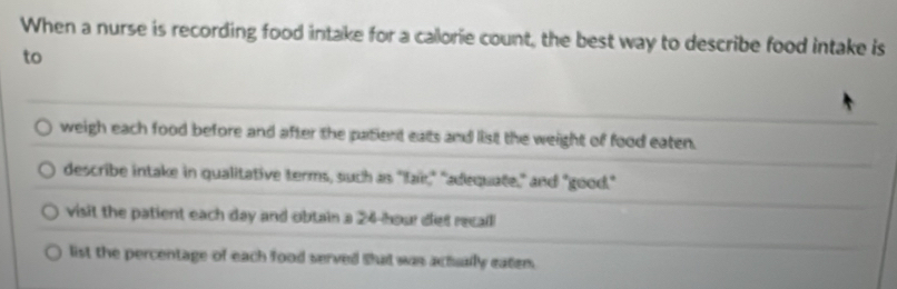 When a nurse is recording food intake for a callorie count, the best way to describe food intake is
to
weigh each food before and after the patient eats and list the weight of food eaten.
describe intake in qualitative terms, such as "fair," "adequate," and "good."
visit the patient each day and obtain a 24-hour diet recall
list the percentage of each food served Bhudt was achually eater.