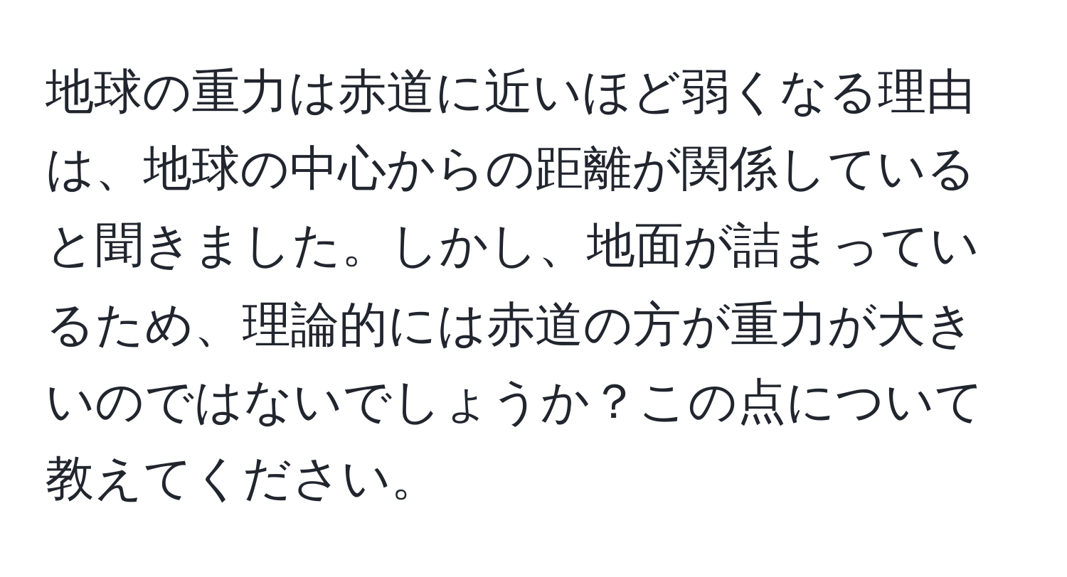 地球の重力は赤道に近いほど弱くなる理由は、地球の中心からの距離が関係していると聞きました。しかし、地面が詰まっているため、理論的には赤道の方が重力が大きいのではないでしょうか？この点について教えてください。