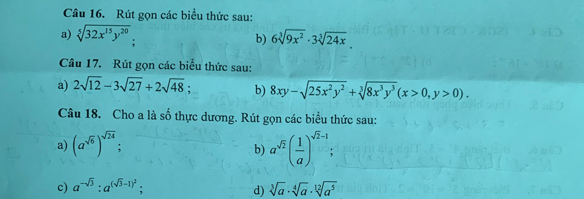 Rút gọn các biểu thức sau: 
a) sqrt[5](32x^(15)y^(20)). 
b) 6sqrt[3](9x^2)· 3sqrt[3](24x)
Câu 17. Rút gọn các biểu thức sau: 
a) 2sqrt(12)-3sqrt(27)+2sqrt(48)
b) 8xy-sqrt(25x^2y^2)+sqrt[3](8x^3y^3)(x>0,y>0). 
Câu 18. Cho a là số thực dương. Rút gọn các biểu thức sau: 
a) (a^(sqrt(6)))^sqrt(24); 
b) a^(sqrt(2))( 1/a )^sqrt(2)-1; 
c) a^(-sqrt(3)):a^((sqrt(3)-1)^2); sqrt[3](a)· sqrt[4](a)· sqrt[12](a^5)
d)