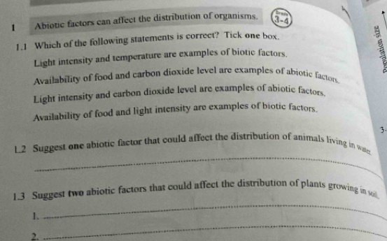 Abiotic factors can affect the distribution of organisms.
Eede
3-4
1.1 Which of the following statements is correct? Tick one box.
Light intensity and temperature are examples of biotic factors.
Availability of food and carbon dioxide level are examples of abiotic factors.
Light intensity and carbon dioxide level are examples of abiotic factors.
Availability of food and light intensity are examples of biotic factors,
3.
_
L2 Suggest one abiotic factor that could affect the distribution of animals living in wat
1.3 Suggest two abiotic factors that could affect the distribution of plants growing in o
I、
_
2.
_