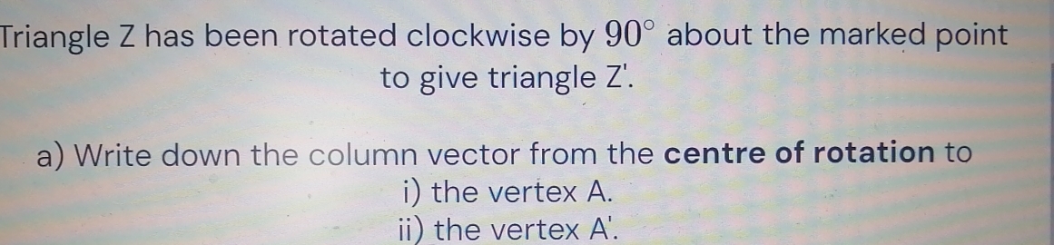 Triangle Z has been rotated clockwise by 90° about the marked point
7'
to give triangle Z'. 
a) Write down the column vector from the centre of rotation to 
i) the vertex A. 
ii) the vertex A '.