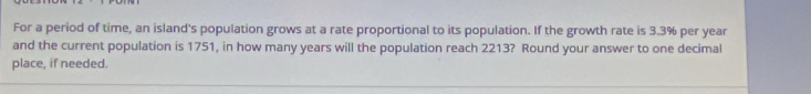 For a period of time, an island's population grows at a rate proportional to its population. If the growth rate is 3.3% per year
and the current population is 1751, in how many years will the population reach 2213? Round your answer to one decimal 
place, if needed.