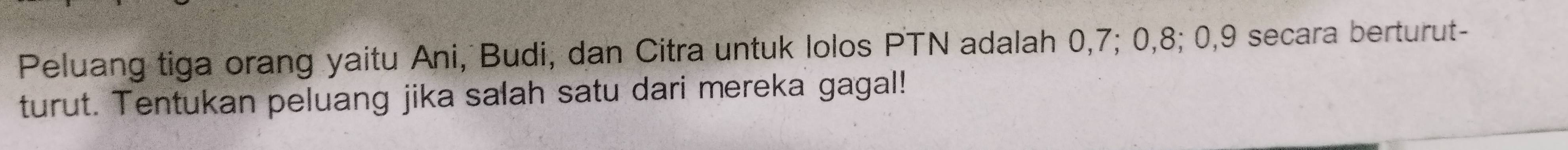 Peluang tiga orang yaitu Ani, Budi, dan Citra untuk lolos PTN adalah 0, 7; 0, 8; 0, 9 secara berturut- 
turut. Tentukan peluang jika salah satu dari mereka gagal!