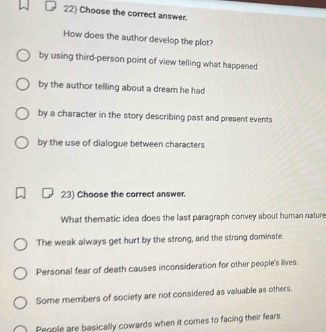 Choose the correct answer.
How does the author develop the plot?
by using third-person point of view telling what happened
by the author telling about a dream he had
by a character in the story describing past and present events
by the use of dialogue between characters
23) Choose the correct answer.
What thematic idea does the last paragraph convey about human nature
The weak always get hurt by the strong, and the strong dominate.
Personal fear of death causes inconsideration for other people's lives.
Some members of society are not considered as valuable as others.
People are basically cowards when it comes to facing their fears.