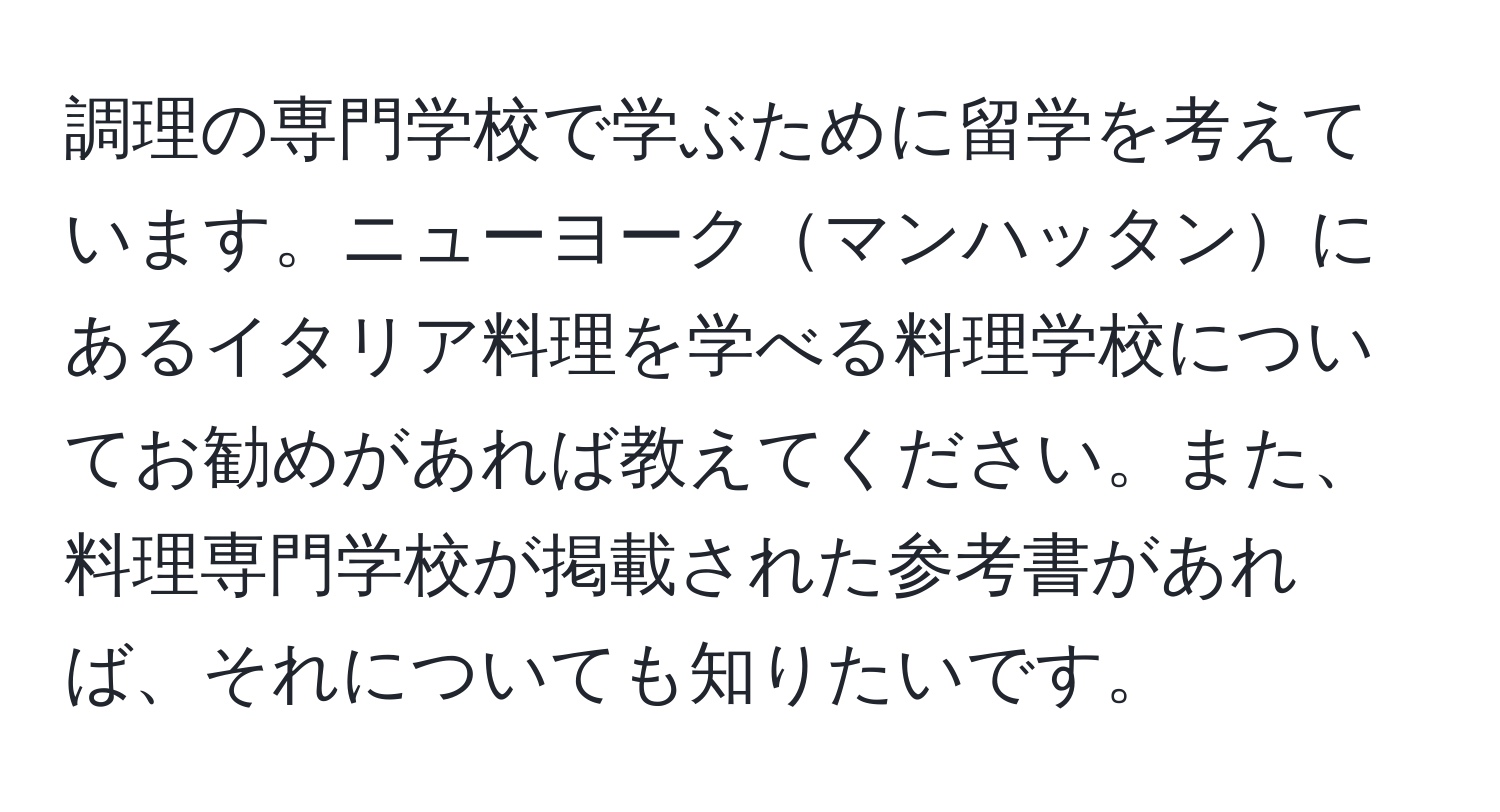 調理の専門学校で学ぶために留学を考えています。ニューヨークマンハッタンにあるイタリア料理を学べる料理学校についてお勧めがあれば教えてください。また、料理専門学校が掲載された参考書があれば、それについても知りたいです。