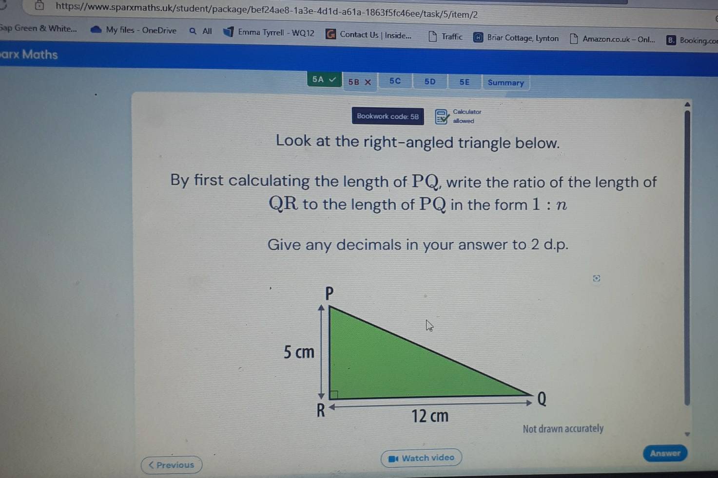 Sap Green & White... My files - OneDrive Q、All Emma Tyrrell - WQ12 Contact Us | Inside... Traffic Briar Cottage, Lynton Amazon.co.uk - Onl... Booking.cor 
arx Maths 
5A 5B* 5C 5D 5E Summary 
Bookwork code: 5B Calculator 
allowed 
Look at the right-angled triangle below. 
By first calculating the length of PQ, write the ratio of the length of
QR to the length of PQ in the form 1:n
Give any decimals in your answer to 2 d. p. 
< Previous ■ Watch video 
Answer