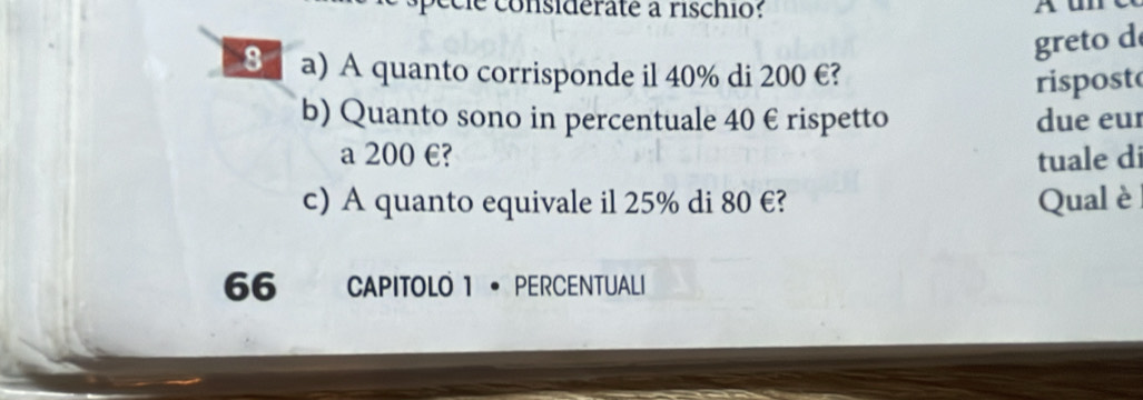 cé le considerate à rischio: Aun 
greto d 
8 a) A quanto corrisponde il 40% di 200 €? 
rispost 
b) Quanto sono in percentuale 40 € rispetto due eur 
a 200 €? tuale di 
c) A quanto equivale il 25% di 80 €? Qual è 
66 CAPITOLO 1 · PERCENTUALI