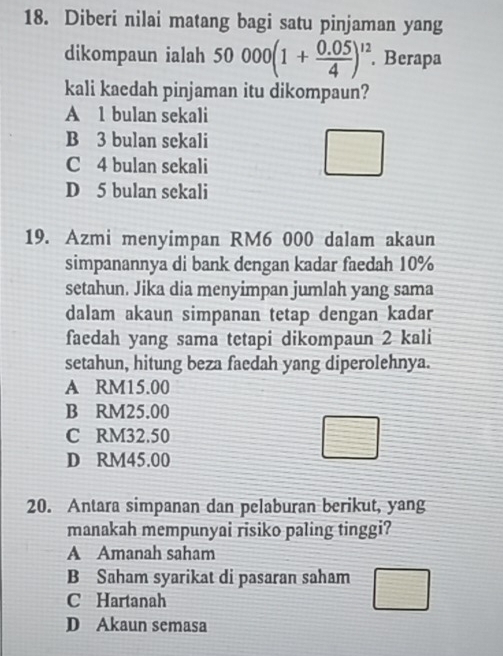 Diberi nilai matang bagi satu pinjaman yang
dikompaun ialah 50000(1+ (0.05)/4 )^12. Berapa
kali kaedah pinjaman itu dikompaun?
A 1 bulan sekali
B 3 bulan sekali
C 4 bulan sekali
D 5 bulan sekali
19. Azmi menyimpan RM6 000 dalam akaun
simpanannya di bank dengan kadar faedah 10%
setahun. Jika dia menyimpan jumlah yang sama
dalam akaun simpanan tetap dengan kadar
faedah yang sama tetapi dikompaun 2 kali
setahun, hitung beza faedah yang diperolehnya.
A RM15.00
B RM25.00
C RM32.50
D RM45.00
20. Antara simpanan dan pelaburan berikut, yang
manakah mempunyai risiko paling tinggi?
A Amanah saham
B Saham syarikat di pasaran saham
C Hartanah
D Akaun semasa