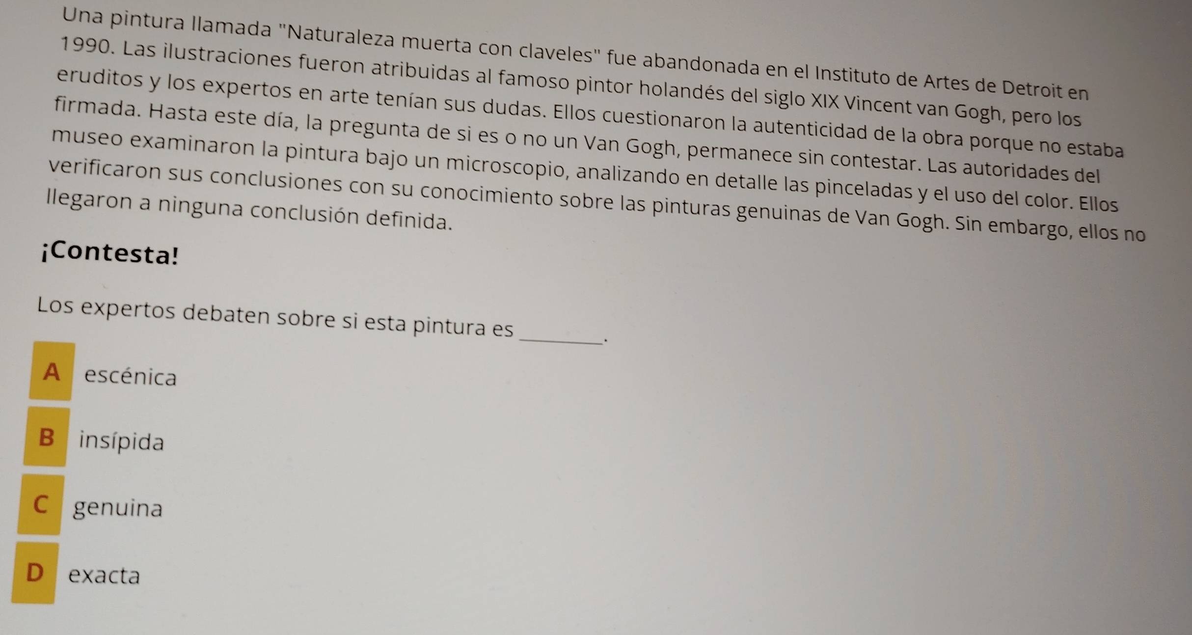 Una pintura llamada "Naturaleza muerta con claveles" fue abandonada en el Instituto de Artes de Detroit en
1990. Las ilustraciones fueron atribuidas al famoso pintor holandés del siglo XIX Vincent van Gogh, pero los
eruditos y los expertos en arte tenían sus dudas. Ellos cuestionaron la autenticidad de la obra porque no estaba
firmada. Hasta este día, la pregunta de si es o no un Van Gogh, permanece sin contestar. Las autoridades del
museo examinaron la pintura bajo un microscopio, analizando en detalle las pinceladas y el uso del color. Ellos
verificaron sus conclusiones con su conocimiento sobre las pinturas genuinas de Van Gogh. Sin embargo, ellos no
llegaron a ninguna conclusión definida.
¡Contesta!
Los expertos debaten sobre si esta pintura es_
.
A escénica
B insípida
C genuina
D exacta