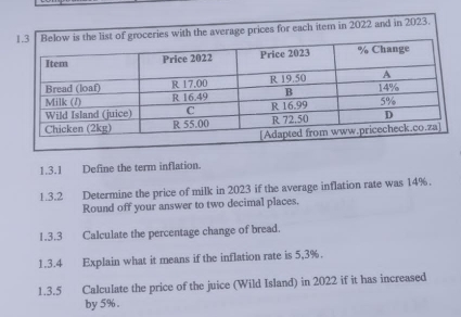 ceries with the average prices for each item in 2022 and in 2023. 
1.3.1 Define the term inflation. 
1.3.2 Determine the price of milk in 2023 if the average inflation rate was 14%. 
Round off your answer to two decimal places. 
1.3.3 Calculate the percentage change of bread. 
1.3.4 Explain what it means if the inflation rate is 5,3%. 
1.3.5 Calculate the price of the juice (Wild Island) in 2022 if it has increased 
by 5%.