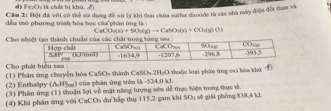 Fe_2O_3 là chất bị khử.
Câu 2: Bột đá vôi có thể sử dụng để xử lý khí thải chứa sulfur dioxide từ các nhà máy điện đốt than và
đầu mỏ phương trình hóa học của phản ứng là :
CaCO_3(s)+SO_2(g)to CaSO_3(s)+CO_2(g)(l)
Cho nhấ
Cho phát biểu sau :
(1) Phân ứng chuyển hóa CaSO_3 thành CaSO_4.2H_2O thuộc loại phản ứng oxi hóa khử
(2) Enthalpy (△ _rH_(298)^0) của phản ứng trên là -524,0 kJ.
(3) Phản ứng (1) thuận lợi về mặt năng lượng nên dễ thực hiện trong thực tế.
(4) Khi phản ứng với CaCO_3 dư hấp thụ 115,2 gam khí SO_2 sẽ giải phóng 838,4 kJ.