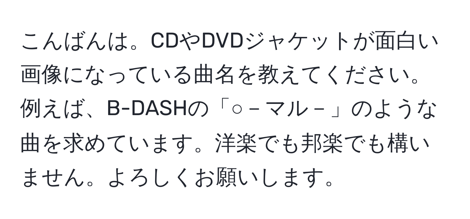 こんばんは。CDやDVDジャケットが面白い画像になっている曲名を教えてください。例えば、B-DASHの「○－マル－」のような曲を求めています。洋楽でも邦楽でも構いません。よろしくお願いします。