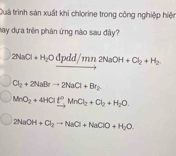 Quá trình sản xuất khí chlorine trong công nghiệp hiện
hay dựa trên phản ứng nào sau đây?
2NaCl+H_2Odpdd/mn2NaOH+Cl_2+H_2.
Cl_2+2NaBrto 2NaCl+Br_2.
MnO_2+4HClxrightarrow t^oMnCl_2+Cl_2+H_2O.
2NaOH+Cl_2to NaCl+NaClO+H_2O.