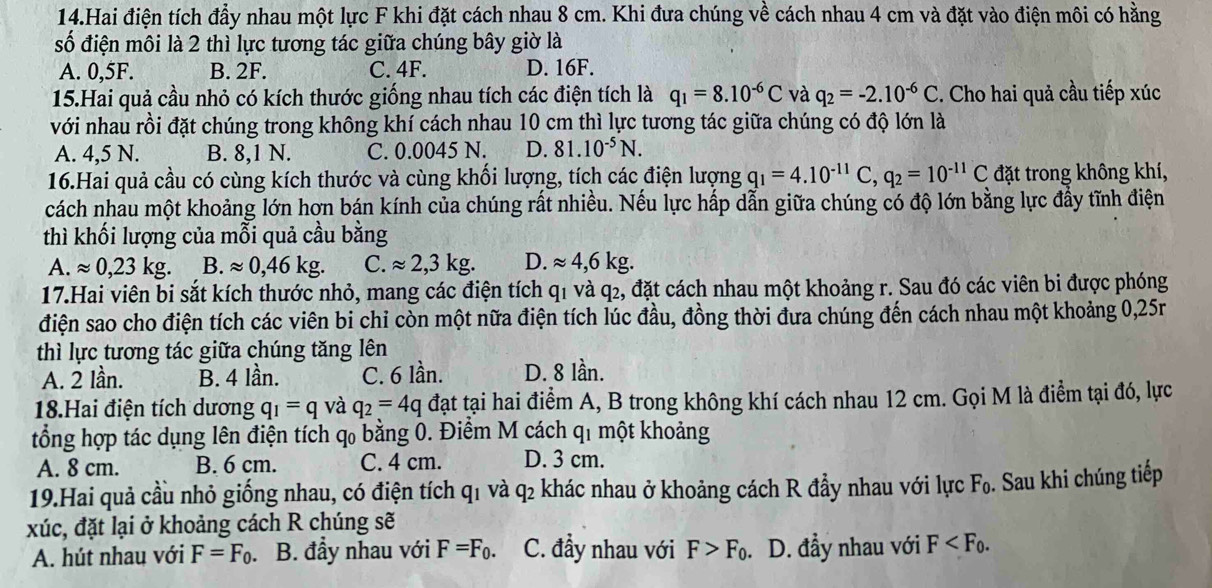 Hai điện tích đẩy nhau một lực F khi đặt cách nhau 8 cm. Khi đưa chúng về cách nhau 4 cm và đặt vào điện môi có hằng
số điện môi là 2 thì lực tương tác giữa chúng bây giờ là
A. 0,5F. B. 2F. C. 4F. D. 16F.
15.Hai quả cầu nhỏ có kích thước giống nhau tích các điện tích là q_1=8.10^(-6)C và q_2=-2.10^(-6)C. Cho hai quả cầu tiếp xúc
với nhau rồi đặt chúng trong không khí cách nhau 10 cm thì lực tương tác giữa chúng có độ lớn là
A. 4,5 N. B. 8,1 N. C. 0.0045 N. D. 81.10^(-5)N.
16.Hai quả cầu có cùng kích thước và cùng khối lượng, tích các điện lượng q_1=4.10^(-11)C,q_2=10^(-11)C đặt trong không khí,
cách nhau một khoảng lớn hơn bán kính của chúng rất nhiều. Nếu lực hấp dẫn giữa chúng có độ lớn bằng lực đầy tĩnh điện
thì khối lượng của mỗi quả cầu bằng
A. approx 0,23kg. B. approx 0,46kg. C. approx 2,3kg. D. approx 4,6kg.
17.Hai viên bi sắt kích thước nhỏ, mang các điện tích q1 và q2, đặt cách nhau một khoảng r. Sau đó các viên bi được phóng
điện sao cho điện tích các viên bi chỉ còn một nữa điện tích lúc đầu, đồng thời đưa chúng đến cách nhau một khoảng 0,25r
thì lực tương tác giữa chúng tăng lên
A. 2 lần. B. 4 lần. C. 6 lần. D. 8 lần.
18.Hai điện tích dương q_1=q và q_2=4q đạt tại hai điểm A, B trong không khí cách nhau 12 cm. Gọi M là điểm tại đó, lực
tổng hợp tác dụng lên điện tích q bằng 0. Điểm M cách q1 một khoảng
A. 8 cm. B. 6 cm. C. 4 cm. D. 3 cm.
19.Hai quả cầu nhỏ giống nhau, có điện tích q1 và q2 khác nhau ở khoảng cách R đầy nhau với lực F_0. Sau khi chúng tiếp
xúc, đặt lại ở khoảng cách R chúng sẽ
A. hút nhau với F=F_0. B. đầy nhau với F=F_0. C. đầy nhau với F>F_0. D. đầy nhau với F