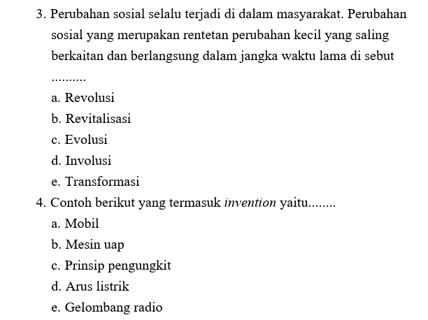 Perubahan sosial selalu terjadi di dalam masyarakat. Perubahan
sosial yang merupakan rentetan perubahan kecil yang saling
berkaitan dan berlangsung dalam jangka waktu lama di sebut
_
a. Revolusi
b. Revitalisasi
c. Evolusi
d. Involusi
e. Transformasi
4. Contoh berikut yang termasuk invention yaitu ………_
a. Mobil
b. Mesin uap
c. Prinsip pengungkit
d. Arus listrik
e. Gelombang radio