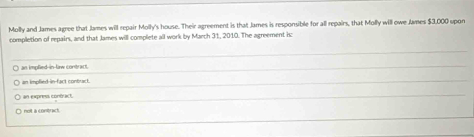 Molly and James agree that James will repair Molly's house. Their agreement is that James is responsible for all repairs, that Molly will owe James $3,000 upon
completion of repairs, and that James will complete all work by March 31, 2010. The agreement is:
an implied-in-law contract.
an implied-in-fact contract.
an express contract.
not a contract.