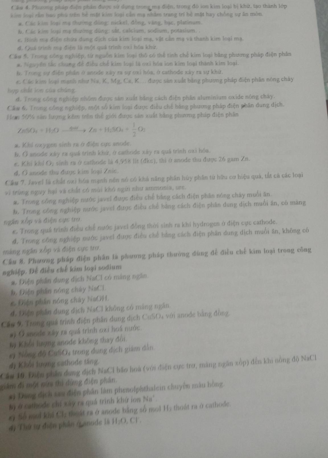 Cân 4. Phương pháp điện phần được sử dụng trong mạ điện, trong đó ion kim loại bị khử, tạo thành lớp
kim loại rên bao phú trên bè mặt kim loại cần mạ nhâm trang trí bê mặt hay chồng sự ăn mòn.
a. Các kim loại mạ thường đùng: nickel, đồng, vàng, bạc, platinum.
h. Các kim loại mạ thườmg dùng: sắt, calcium, sodium, potasium. .
e. Binh mạ điện chứa dung dịch của kim loại mạ, vật cần mạ và thanh kim loại mạ.
đ. Quá trình mạ điện là một quá trình oxỉ hóa khứ,
Câu 5. Trong công nghiệp, từ nguồn kim loại thô có thể tinh chế kim loại bảng phương pháp điện phân
#. Nguyên tắc chung để điều chế kim loại là oxi hóa lon kim loại thành kim loại.
b. Trong sự điện phân ở anode xây ra sự oxi hóa, ở cathode xây ra sự khứ.
c. Các kim loại mạnh như Na, K, Mg, Ca, K ... được sân xuất bằng phương pháp điện phân nóng chảy
hợp chất lon của chúng.
đ. Trong công nghiệp nhóm được sản xuất bằng cách điện phân aluminium oxide nóng chảy.
Cầu 6, Trong công nghiệp, một số kim loại được điều chế bảng phương pháp điện phân dung dịch.
Hơn 50% sản lượng kêm trên thể giới được sản xuất bằng phương pháp điện phân
ZnSO_4+H_2Oxrightarrow 4ndZn+H_2SO_4+ 1/2 O_2
a. Khi oxygen sinh ra ở điện cực anode.
b. Ở anode xây ra quá trình khứ, ở cathode xây ra quá trình oxi hóa.
c. Khí khí O_2 sinh ra ở cathode là 4,958 lit (đke), thi ở anode thu được 26 gam Zn.
d, Ở anode thu được kim loại Znic.
Cầu 7. Javel là chất oại hóa mạnh nên nó có khá năng phân hủy phân tử hữu cơ hiệu quả, tất cả các loại
vi trùng nguy hại và chất có mùi khó ngũi như ammonia, ure.
a. Trong công nghiệp nước javel được điều chế bằng cách điện phân nóng chảy muối ăn.
b. Trong công nghiệp nước javel được điều chế bằng cách điện phân dung dịch muối ăn, có màng
ngân xốp và điện cục to.
e. Trong quá trình điều chế nước javel đồng thời sinh ra khí hydrogen ở điện cực cathode.
đ, Trong công nghiệp nước javel được điều chế bảng cách điện phân dung dịch muối ăn, không có
màng ngân xốp và điện cực trợ.
Cầu 8. Phương pháp điện phân là phương pháp thường dùng để điều chế kim loại trong công
nghiệp. Đế điều chế kim loại sodium
#. Điện phân dụng địch NaCl có màng ngân.
b. Điện phần nóng chây NaCL
e. Điện phần nóng chây NaOH.
đ. Diện phần dụng dịch NaCl không có màng ngân.
Cầu 9 Trong quá trình điện phân dung dịch CuSO4 với anode bằng đồng.
#) Ở anode xây ra quá trình oxi hoá nước.
b Khởi lượng anode không thay đổi.
#) Nẵng độ CuSO4 trong dụng dịch giám dẫn
đi Khổi lượng cathode táng.
Cầu 10 Điện phần dung dịch NaCl bão hoà (với điện cực trợ, màng ngăn xốp) đến khi nòng độ NaCl
giâm đi một nữm thì đứng điện phân.
*) Dung địch sau điện phân làm phenolphthalein chuyên màu hồng.
bị ở cathode chỉ xây ra quá trình khứ ion Na'.
ci Số mới khi Cl, thoát ra ở anode bằng số mol H₂ thoát ra ở cathode.
# ị Thứ tự điện phân ở anode là H ().CF.