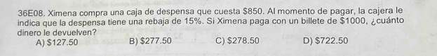 36E08. Ximena compra una caja de despensa que cuesta $850. Al momento de pagar, la cajera le
indica que la despensa tiene una rebaja de 15%. Si Ximena paga con un billete de $1000, ¿cuánto
dinero le devuelven? D) $722.50
A) $127.50 B) $277.50 C) $278.50