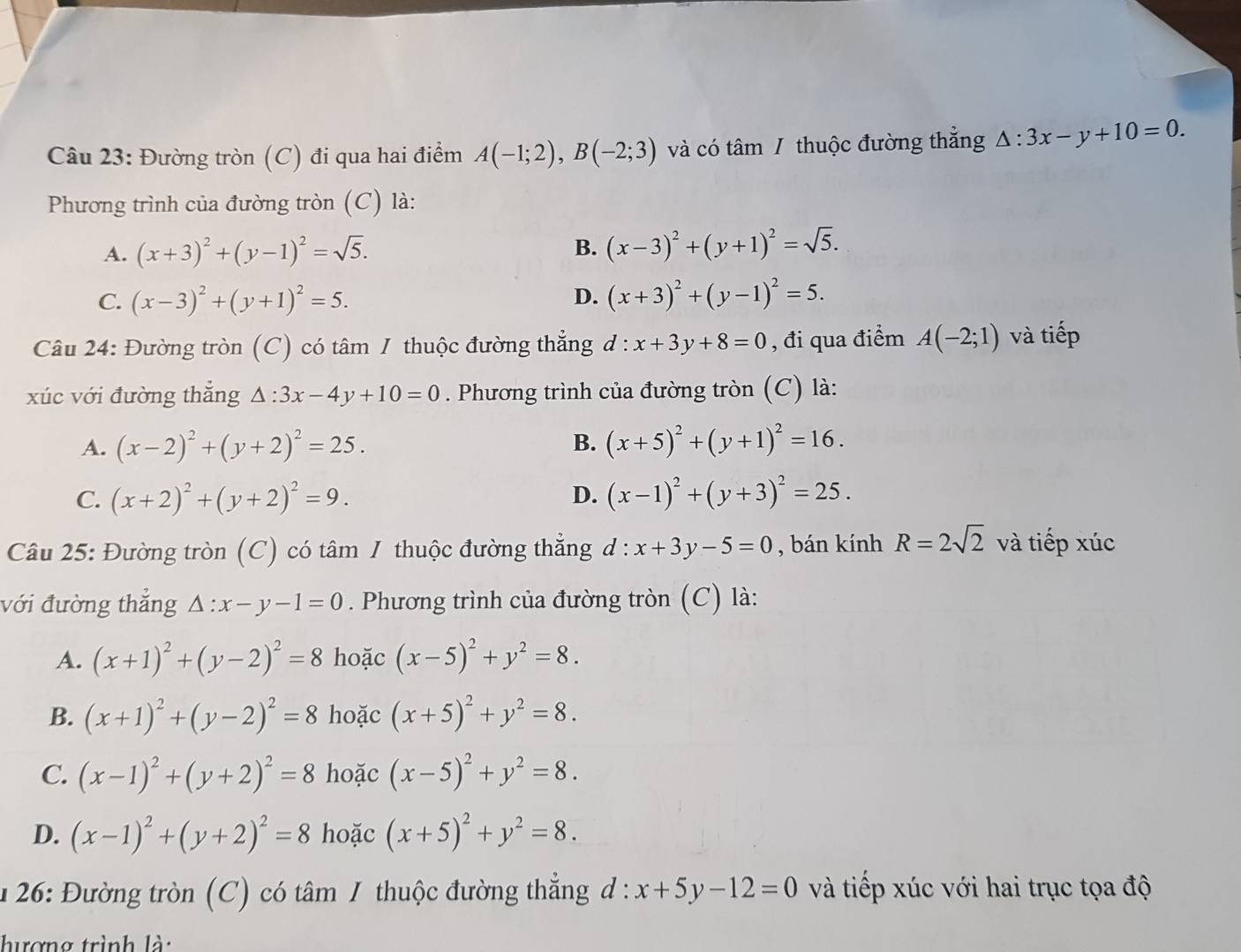 Đường tròn (C) đi qua hai điểm A(-1;2),B(-2;3) và có tâm / thuộc đường thẳng △ :3x-y+10=0.
Phương trình của đường tròn (C) là:
A. (x+3)^2+(y-1)^2=sqrt(5).
B. (x-3)^2+(y+1)^2=sqrt(5).
C. (x-3)^2+(y+1)^2=5. D. (x+3)^2+(y-1)^2=5.
Câu 24: Đường tròn (C) có tâm / thuộc đường thẳng d:x+3y+8=0 , đi qua điểm A(-2;1) và tiếp
xúc với đường thẳng △ :3x-4y+10=0. Phương trình của đường tròn (C) là:
A. (x-2)^2+(y+2)^2=25. B. (x+5)^2+(y+1)^2=16.
C. (x+2)^2+(y+2)^2=9. D. (x-1)^2+(y+3)^2=25.
Câu 25: Đường tròn (C) có tâm 1 thuộc đường thẳng l:x+3y-5=0 , bán kính R=2sqrt(2) và tiếp xúc
với đường thắng △ :x-y-1=0. Phương trình của đường tròn (C) là:
A. (x+1)^2+(y-2)^2=8 hoặc (x-5)^2+y^2=8.
B. (x+1)^2+(y-2)^2=8 hoặc (x+5)^2+y^2=8.
C. (x-1)^2+(y+2)^2=8 hoặc (x-5)^2+y^2=8.
D. (x-1)^2+(y+2)^2=8 hoặc (x+5)^2+y^2=8.
1 26: Đường tròn (C) có tâm 1 thuộc đường thẳng d:x+5y-12=0 và tiếp xúc với hai trục tọa độ
hượng trình là: