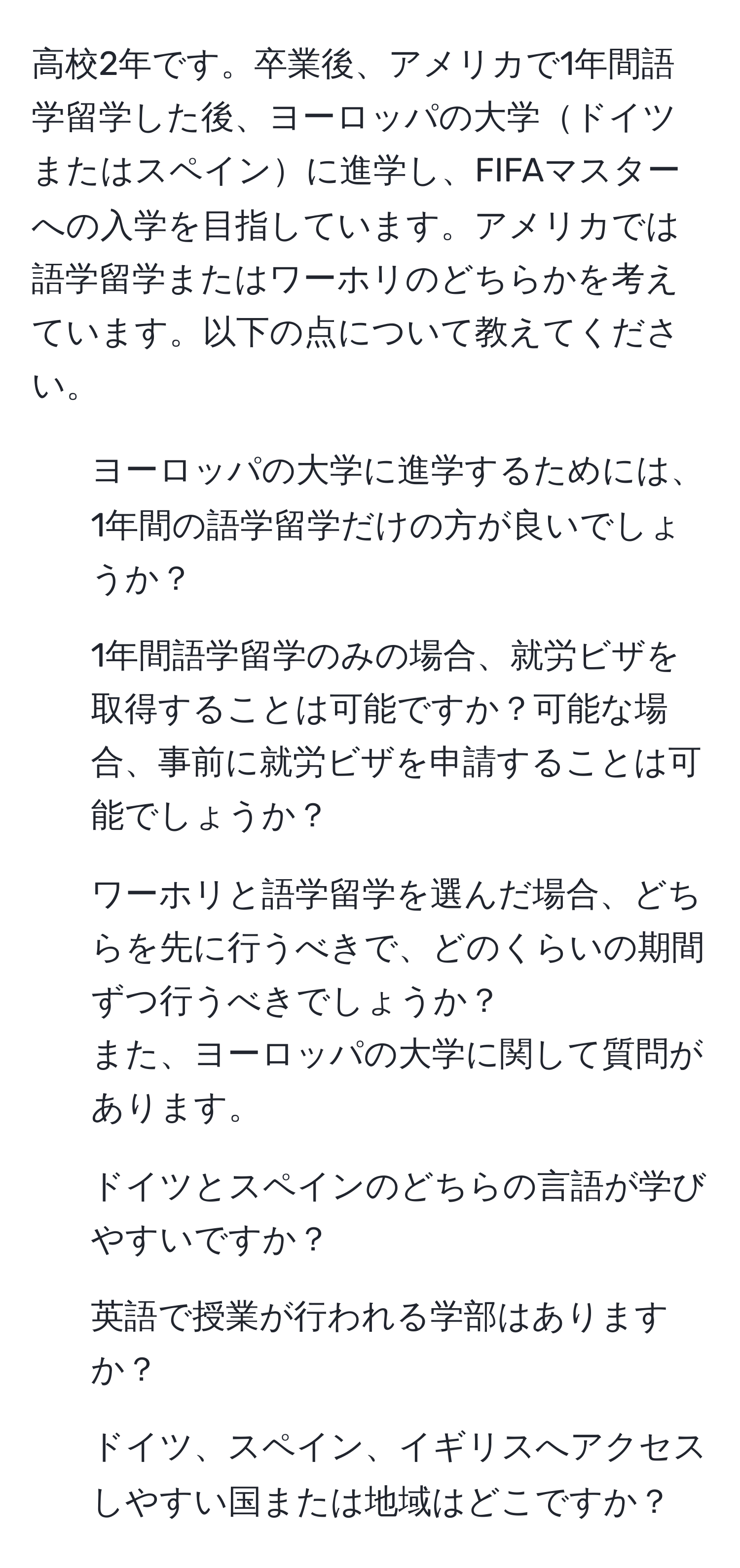 高校2年です。卒業後、アメリカで1年間語学留学した後、ヨーロッパの大学ドイツまたはスペインに進学し、FIFAマスターへの入学を目指しています。アメリカでは語学留学またはワーホリのどちらかを考えています。以下の点について教えてください。  
1. ヨーロッパの大学に進学するためには、1年間の語学留学だけの方が良いでしょうか？  
2. 1年間語学留学のみの場合、就労ビザを取得することは可能ですか？可能な場合、事前に就労ビザを申請することは可能でしょうか？  
3. ワーホリと語学留学を選んだ場合、どちらを先に行うべきで、どのくらいの期間ずつ行うべきでしょうか？  
また、ヨーロッパの大学に関して質問があります。  
1. ドイツとスペインのどちらの言語が学びやすいですか？  
2. 英語で授業が行われる学部はありますか？  
3. ドイツ、スペイン、イギリスへアクセスしやすい国または地域はどこですか？