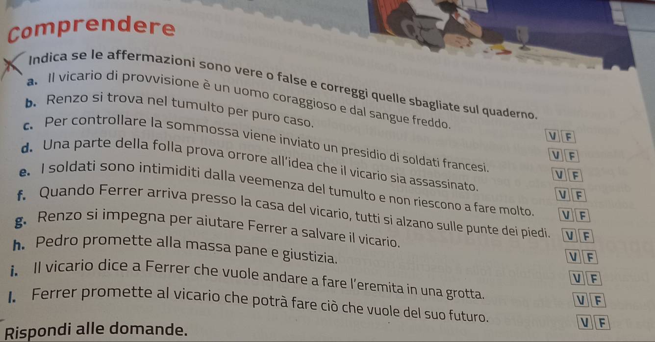 Comprendere
Indica se le affermazioni sono vere o false e correggi quelle sbagliate sul quaderno
a. Il vicario di provvisione è un uomo coraggioso e dal sangue freddo VF
b. Renzo si trova nel tumulto per puro caso.
c. Per controllare la sommossa viene inviato un presidio di soldati francesi
VF
d. Una parte della folla prova orrore all’idea che il vicario sia assassinato.
VF
e. I soldati sono intimiditi dalla veemenza del tumulto e non riescono a fare molto VF
VF
f. Quando Ferrer arriva presso la casa del vicario, tutti si alzano sulle punte dei piedi VF
g. Renzo si impegna per aiutare Ferrer a salvare il vicario.
h. Pedro promette alla massa pane e giustizia.
VF
V F
i Il vicario dice a Ferrer che vuole andare a fare l’eremita in una grotta. V F
l Ferrer promette al vicario che potrà fare ciò che vuole del suo futuro.
Rispondi alle domande. V F