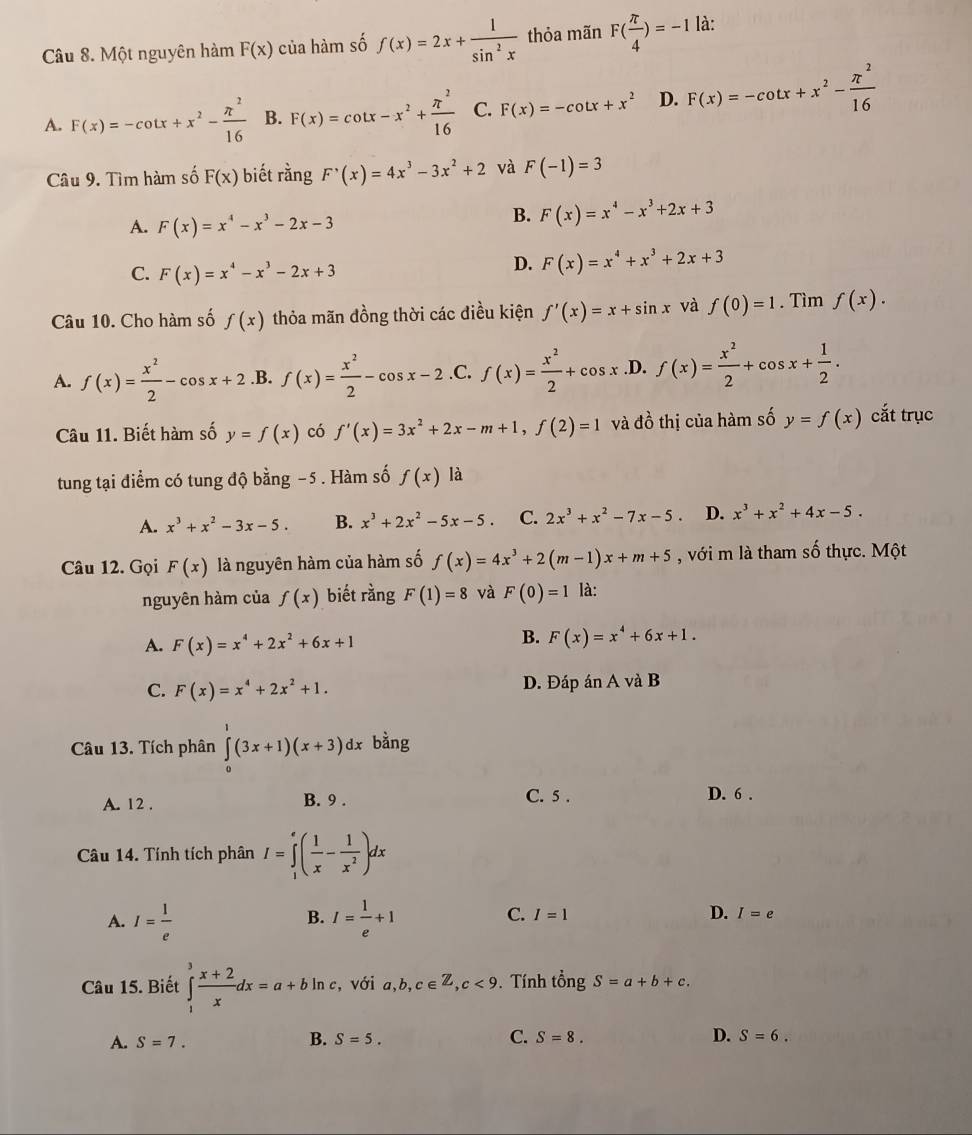 Một nguyên hàm F(x) của hàm số f(x)=2x+ 1/sin^2x  thỏa mãn F( π /4 )=-1 là:
A. F(x)=-cot x+x^2- π^2/16  B. F(x)=cot x-x^2+ π^2/16  C. F(x)=-cot x+x^2 D. F(x)=-cot x+x^2- π^2/16 
Câu 9. Tìm hàm số F(x) biết rằng F'(x)=4x^3-3x^2+2 và F(-1)=3
A. F(x)=x^4-x^3-2x-3
B. F(x)=x^4-x^3+2x+3
C. F(x)=x^4-x^3-2x+3
D. F(x)=x^4+x^3+2x+3
Câu 10. Cho hàm số f(x) thỏa mãn đồng thời các điều kiện f'(x)=x+sin x và f(0)=1. Tìm f(x).
A. f(x)= x^2/2 -cos x+2 .B. f(x)= x^2/2 -cos x-2 .C. f(x)= x^2/2 +cos x .D. f(x)= x^2/2 +cos x+ 1/2 .
Câu 11. Biết hàm số y=f(x) có f'(x)=3x^2+2x-m+1,f(2)=1 và đồ thị của hàm số y=f(x) cắt trục
tung tại điểm có tung độ bằng −5. Hàm số f(x) là
A. x^3+x^2-3x-5. B. x^3+2x^2-5x-5. C. 2x^3+x^2-7x-5. D. x^3+x^2+4x-5.
Câu 12. Gọi F(x) là nguyên hàm của hàm số f(x)=4x^3+2(m-1)x+m+5 , với m là tham số thực. Một
nguyên hàm của f(x) biết rằng F(1)=8 và F(0)=1 là:
A. F(x)=x^4+2x^2+6x+1
B. F(x)=x^4+6x+1.
C. F(x)=x^4+2x^2+1. D. Đáp án A và B
Câu 13. Tích phân ∈tlimits _0^(1(3x+1)(x+3)dx bằng
C. 5 .
A. 12 . B. 9 . D. 6 .
Câu 14. Tính tích phân I=∈tlimits _1^e(frac 1)x- 1/x^2 )dx
B.
C.
A. I= 1/e  I= 1/e +1 I=1 D. I=e
Câu 15. Biết ∈tlimits _1^(3frac x+2)xdx=a+bln a :, với a,b,c∈ Z,c<9</tex> . Tính tổng S=a+b+c.
B.
A. S=7. S=5. C. S=8. D. S=6.