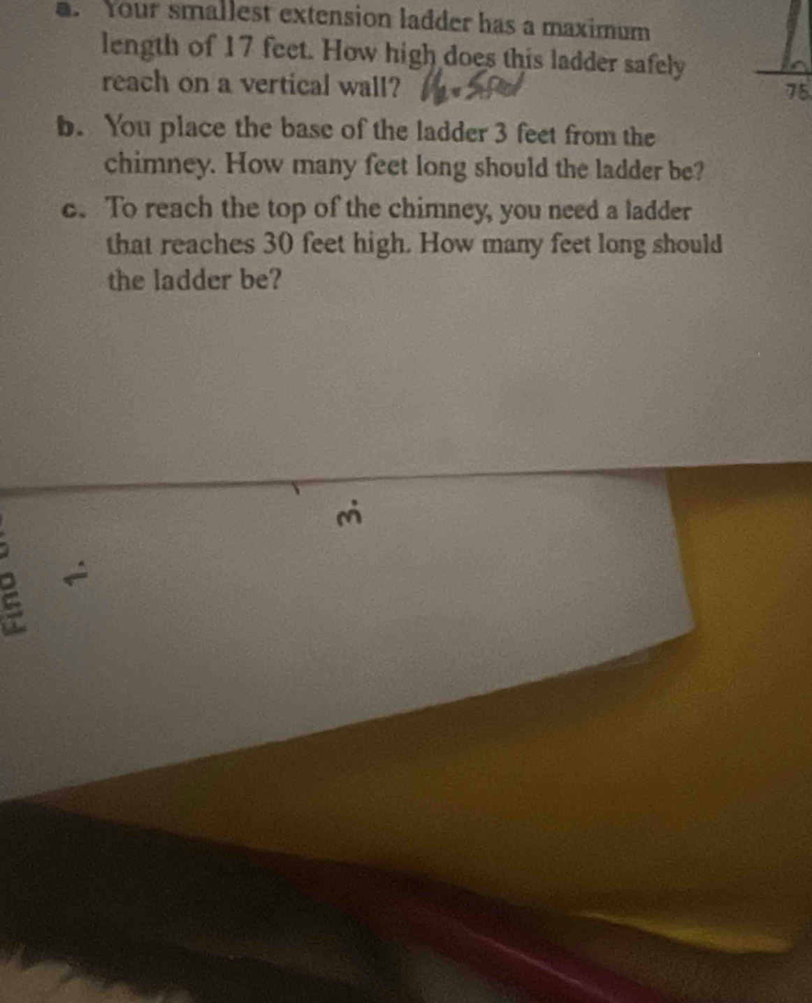 Your smallest extension ladder has a maximum 
length of 17 feet. How high does this ladder safely 
reach on a vertical wall?
75
b. You place the base of the ladder 3 feet from the 
chimney. How many feet long should the ladder be? 
c. To reach the top of the chimney, you need a ladder 
that reaches 30 feet high. How many feet long should 
the ladder be?