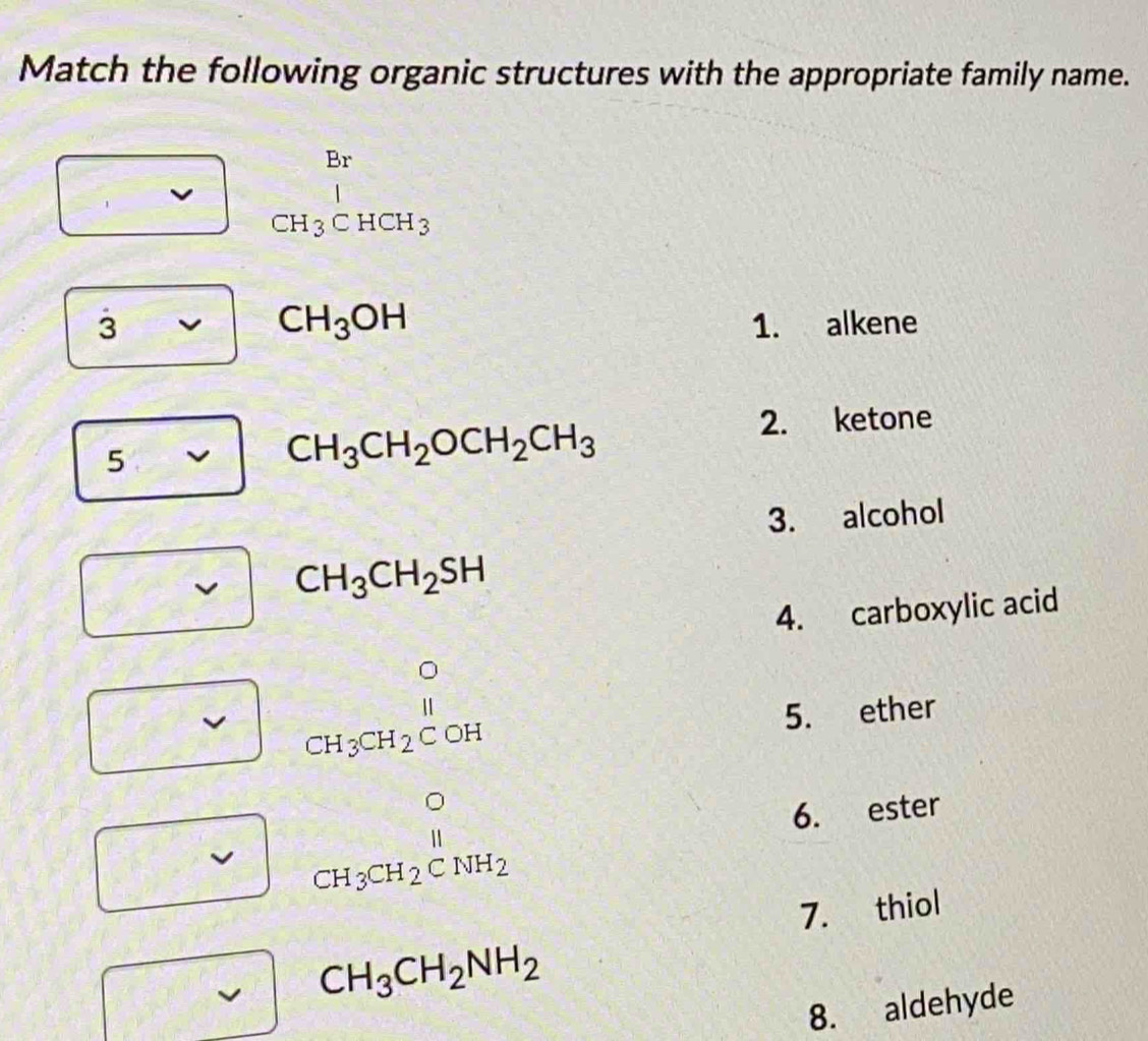 Match the following organic structures with the appropriate family name.
beginarrayr Br CH_3CHCH_3endarray
CH_3OH
3 1. alkene 
5
CH_3CH_2OCH_2CH_3
2. ketone 
3. alcohol
CH_3CH_2SH
4. carboxylic acid
beginarrayr O CH_3CH_2COHendarray
5. ether
beginarrayr O CH_3CH_2CNH_2endarray 6. ester 
7. thiol
CH_3CH_2NH_2
8. aldehyde