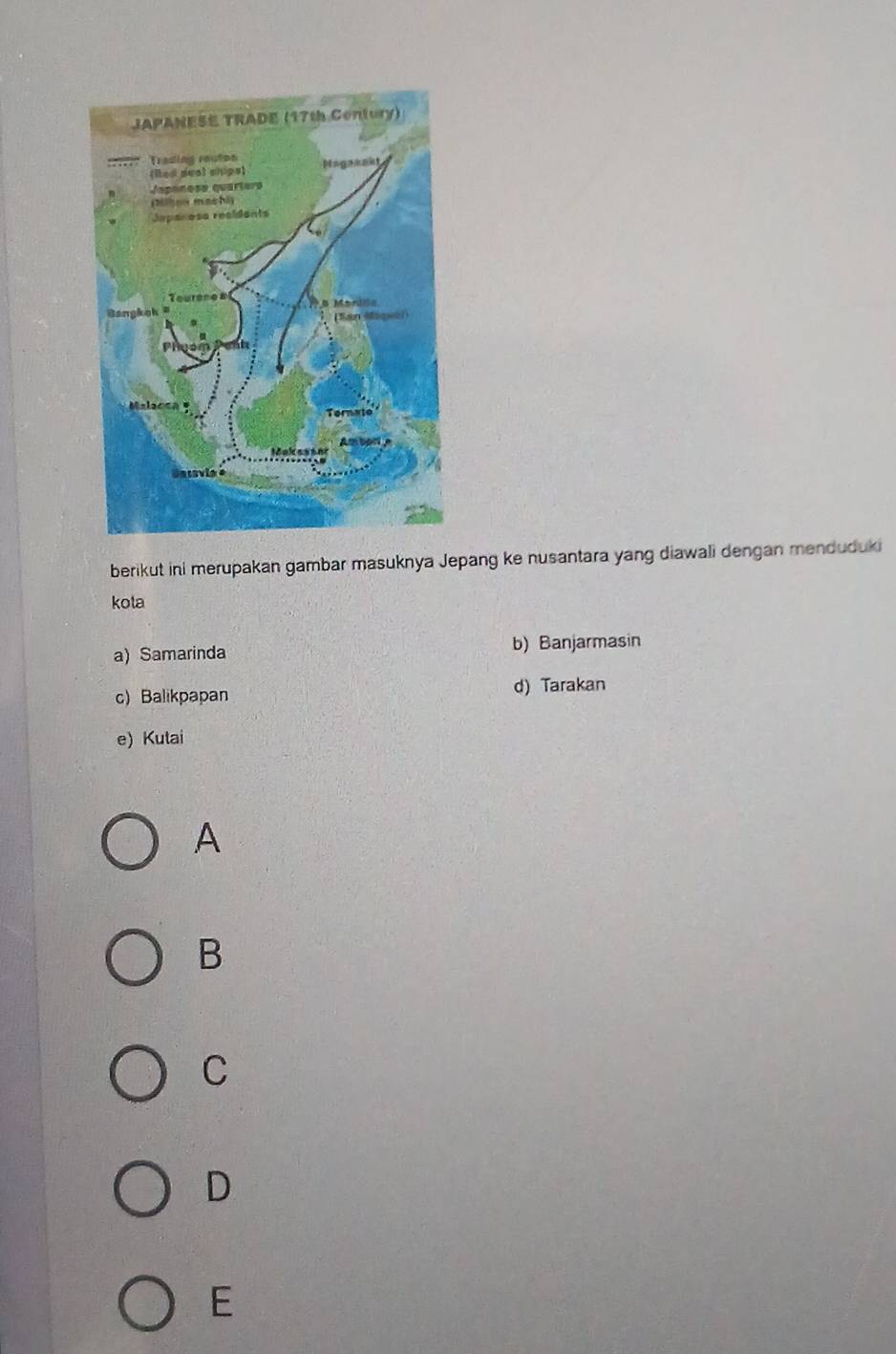 berikut ini merupakan gambar masuknya Jepang ke nusantara yang diawali dengan menduduki
kota
a) Samarinda b) Banjarmasin
c) Balikpapan d) Tarakan
e) Kutai
A
B
C
D
E