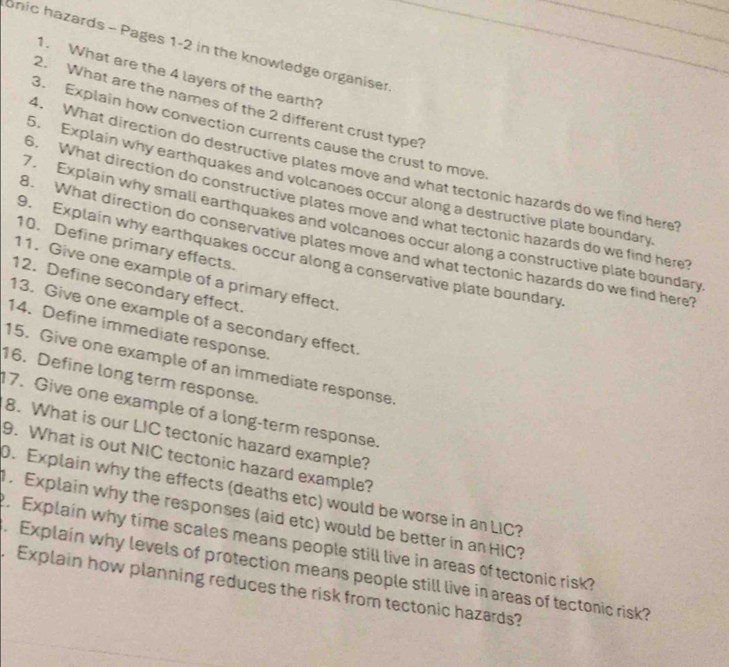 onic hazards - Pages 1-2 in the knowledge organiser 
1. What are the 4 layers of the earth? 
2. What are the names of the 2 different crust type? 
3. Explain how convection currents cause the crust to move 
4. What direction do destructive plates move and what tectonic hazards do we find here 
5. Explain why earthquakes and volcanoes occur along a destructive plate boundary 
6. What direction do constructive plates move and what tectonic hazards do we find here? 
7. Explain why small earthquakes and volcanoes occur along a constructive plate boundary 
B. What direction do conservative plates move and what tectonic hazards do we find here 
10. Define primary effects. 
9. Explain why earthquakes occur along a conservative plate boundary 
11. Give one example of a primary effect. 
12. Define secondary effect. 
13. Give one example of a secondary effect. 
14. Define immediate response. 
15. Give one example of an immediate response. 
16. Define long term response. 
17. Give one example of a long-term response. 
8. What is our LIC tectonic hazard example? 
9. What is out NIC tectonic hazard example? 
D. Explain why the effects (deaths etc) would be worse in an LIC? 
. Explain why the responses (aid etc) would be better in an HIC? 
. Explain why time scales means people still live in areas of tectonic risk? 
. Explain why levels of protection means people still live in areas of tectonic risk? 
. Explain how planning reduces the risk from tectonic hazards?