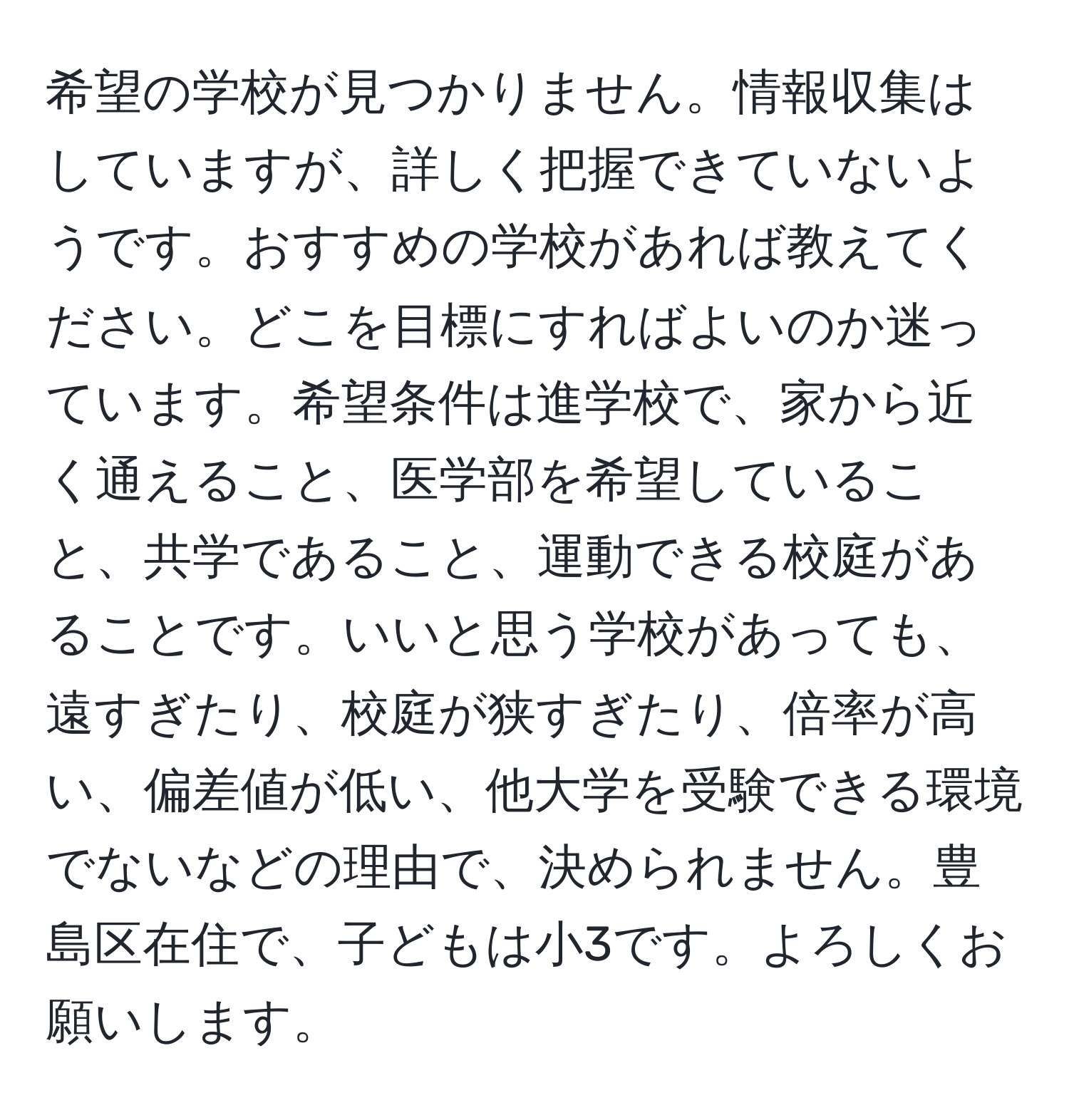 希望の学校が見つかりません。情報収集はしていますが、詳しく把握できていないようです。おすすめの学校があれば教えてください。どこを目標にすればよいのか迷っています。希望条件は進学校で、家から近く通えること、医学部を希望していること、共学であること、運動できる校庭があることです。いいと思う学校があっても、遠すぎたり、校庭が狭すぎたり、倍率が高い、偏差値が低い、他大学を受験できる環境でないなどの理由で、決められません。豊島区在住で、子どもは小3です。よろしくお願いします。