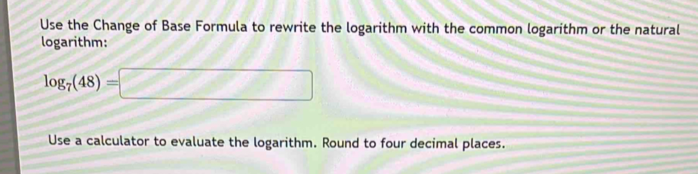 Use the Change of Base Formula to rewrite the logarithm with the common logarithm or the natural 
logarithm:
log _7(48)=□
Use a calculator to evaluate the logarithm. Round to four decimal places.