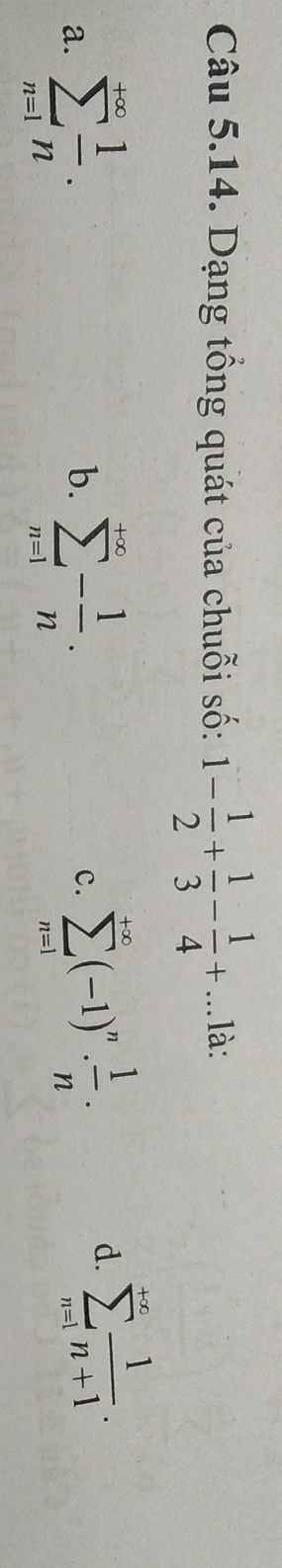 Dạng tổng quát của chuỗi số: 1- 1/2 + 1/3 - 1/4 +... là:
a. sumlimits _(n=1)^(+∈fty) 1/n . sumlimits _(n=1)^(+∈fty)- 1/n . 
b.
c. sumlimits _(n=1)^(+∈fty)(-1)^n·  1/n .
d. sumlimits _(n=1)^(+∈fty) 1/n+1 .