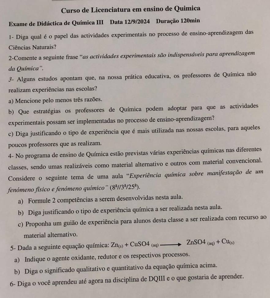 Curso de Licenciatura em ensino de Quimica
Exame de Didáctica de Química III Data 12/9/2024 Duração 120min
1- Diga qual éo papel das actividades experimentais no processo de ensino-aprendizagem das
Ciências Naturais?
2-Comente a seguinte frase “as actividades experimentais são indispensáveis para aprendizagem
da Química'.
3- Alguns estudos apontam que, na nossa prática educativa, os professores de Química não
realizam experiências nas escolas?
a) Mencione pelo menos três razões.
b) Que estratégias os professores de Química podem adoptar para que as actividades
experimentais possam ser implementadas no processo de ensino-aprendizagem?
c) Diga justificando o tipo de experiência que é mais utilizada nas nossas escolas, para aqueles
poucos professores que as realizam.
4- No programa de ensino de Química estão previstas várias experiências químicas nas diferentes
classes, sendo umas realizáveis como material alternativo e outros com material convencional.
Considere o seguinte tema de uma aula "Experiência química sobre manifestação de um
fenómeno físico e fenómeno químico'' (8^(_ a)//3^(_ a)/25^(_ a)).
a) Formule 2 competências a serem desenvolvidas nesta aula.
b) Diga justificando o tipo de experiência química a ser realizada nesta aula.
c) Proponha um guião de experiência para alunos desta classe a ser realizada com recurso ao
material alternativo.
5- Dada a seguinte equação química: Zn_(s)+CuSO4_(aq)to ZnSO4_(aq)+Cu_(s)
a) Indique o agente oxidante, redutor e os respectivos processos.
b) Diga o significado qualitativo e quantitativo da equação química acima.
6- Diga o você aprendeu até agora na disciplina de DQIII e o que gostaria de aprender.