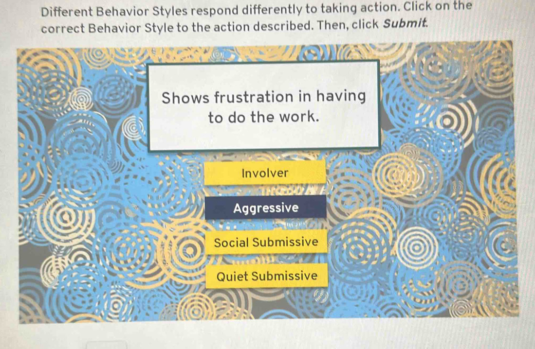 Different Behavior Styles respond differently to taking action. Click on the
correct Behavior Style to the action described. Then, click Submit.
Shows frustration in having
to do the work.
Involver
Aggressive
Social Submissive
Quiet Submissive