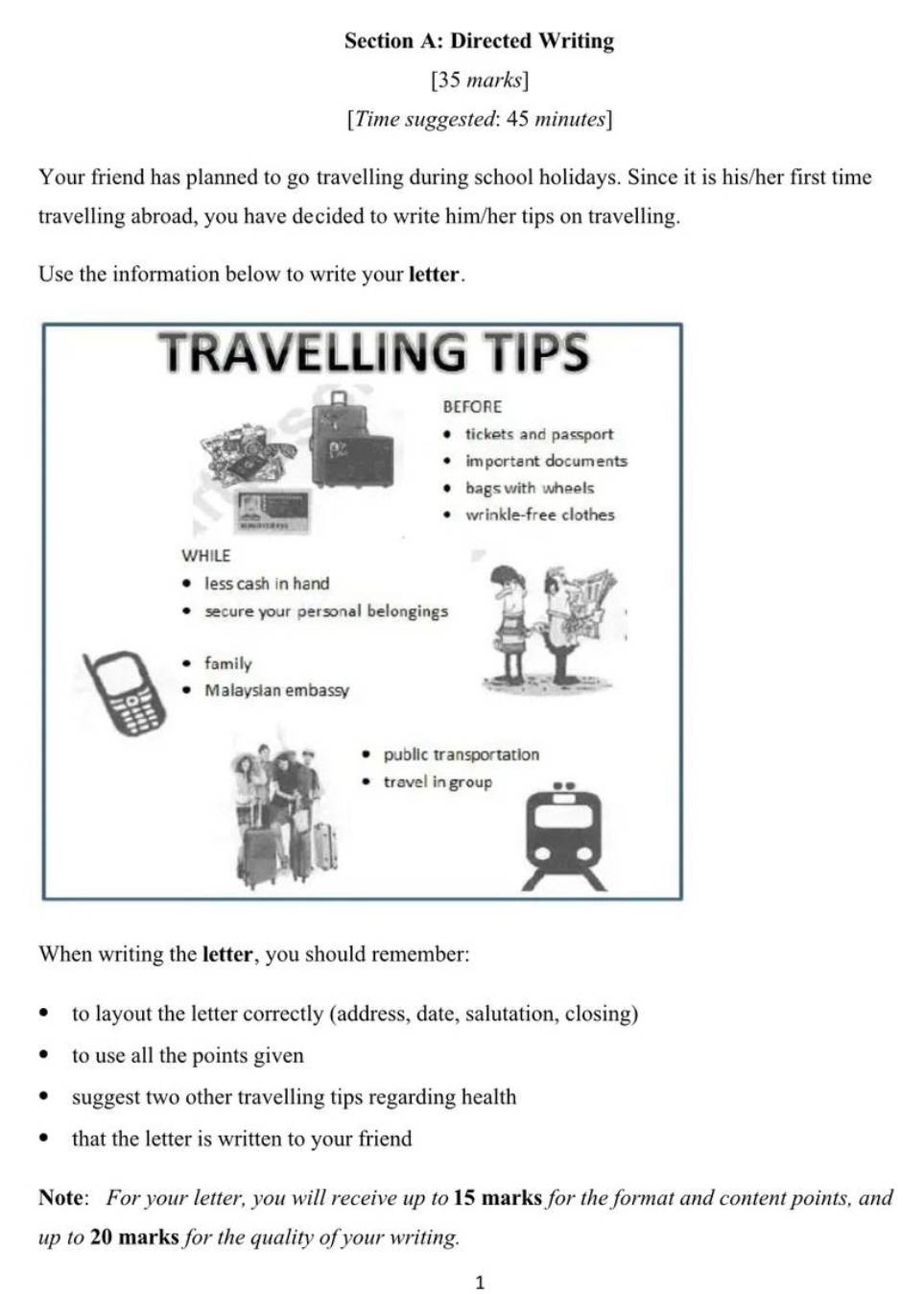 Directed Writing 
[35 marks] 
[Time suggested: 45 minutes] 
Your friend has planned to go travelling during school holidays. Since it is his/her first time 
travelling abroad, you have decided to write him/her tips on travelling. 
Use the information below to write your letter. 
When writing the letter, you should remember: 
to layout the letter correctly (address, date, salutation, closing) 
to use all the points given 
suggest two other travelling tips regarding health 
that the letter is written to your friend 
Note: For your letter, you will receive up to 15 marks for the format and content points, and 
up to 20 marks for the quality of your writing. 
1