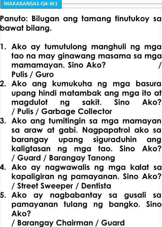 MAKABANSA1-Q4-W1 
Panuto: Bilugan ang tamang tinutukoy sa 
bawat bilang. 
1. Ako ay tumutulong manghuli ng mga 
tao na may ginawang masama sa mga 
mamamayan. Sino Ako? 
Pulis / Guro 
2. Ako ang kumukuha ng mga basura 
upang hindi matambak ang mga ito at 
magdulot ng sakit. Sino Ako? 
/ Pulis / Garbage Collector 
3. Ako ang tumitingin sa mga mamayan 
sa araw at gabi. Nagpapatrol ako sa 
barangay upang siguraduhin an 
kaligtasan ng mga tao. Sino Ako? 
/ Guard / Barangay Tanong 
4. Ako ay nagwawalis ng mga kalat sa 
kapaligiran ng pamayanan. Sino Ako? 
/ Street Sweeper / Dentista 
5. Ako ay nagbabantay sa gusali sa 
pamayanan tulang ng bangko. Sino 
Ako? 
/ Barangay Chairman / Guard