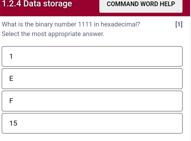 Data storage COMMAND WORD HELP
What is the binary number 1111 in hexadecimal? [1]
Select the most appropriate answer.
1
E
F
15