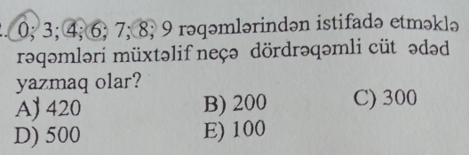 0; 3; 4; 6; 7; 8; 9 rəqəmlərindən istifadə etməklə
rəqəmləri müxtəlif neçə dördrəqəmli cüt ədəd
yazmaq olar?
A) 420 B) 200 C) 300
D) 500 E) 100