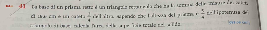 La base di un prisma retto è un triangolo rettangolo che ha la somma delle misure dei cateti 
di 19,6 cm e un cateto  3/4  dell'altro. Sapendo che l'altezza del prisma è  5/4  dell’ipotenusa del 
triangolo di base, calcola l’area della superficie totale del solido.
[682,08cm^2]