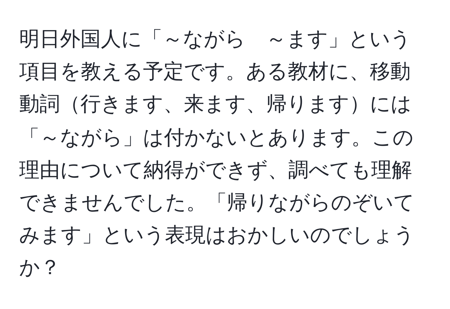 明日外国人に「～ながら　～ます」という項目を教える予定です。ある教材に、移動動詞行きます、来ます、帰りますには「～ながら」は付かないとあります。この理由について納得ができず、調べても理解できませんでした。「帰りながらのぞいてみます」という表現はおかしいのでしょうか？