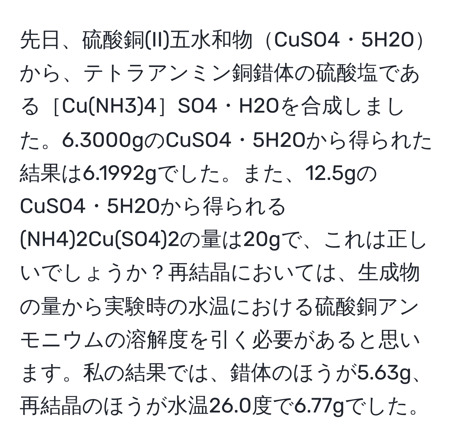 先日、硫酸銅(II)五水和物CuSO4・5H2Oから、テトラアンミン銅錯体の硫酸塩である［Cu(NH3)4］SO4・H2Oを合成しました。6.3000gのCuSO4・5H2Oから得られた結果は6.1992gでした。また、12.5gのCuSO4・5H2Oから得られる(NH4)2Cu(SO4)2の量は20gで、これは正しいでしょうか？再結晶においては、生成物の量から実験時の水温における硫酸銅アンモニウムの溶解度を引く必要があると思います。私の結果では、錯体のほうが5.63g、再結晶のほうが水温26.0度で6.77gでした。