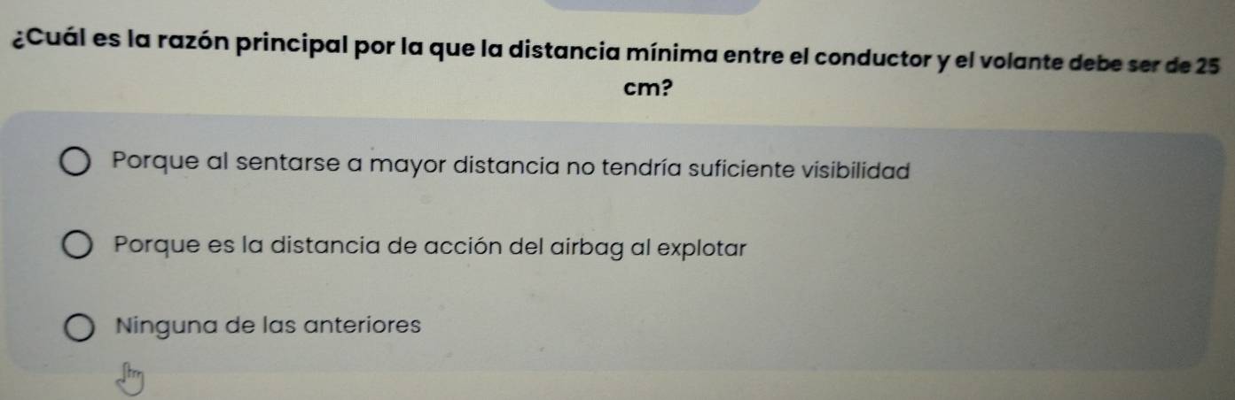 ¿Cuál es la razón principal por la que la distancia mínima entre el conductor y el volante debe ser de 25
cm?
Porque al sentarse a mayor distancia no tendría suficiente visibilidad
Porque es la distancia de acción del airbag al explotar
Ninguna de las anteriores