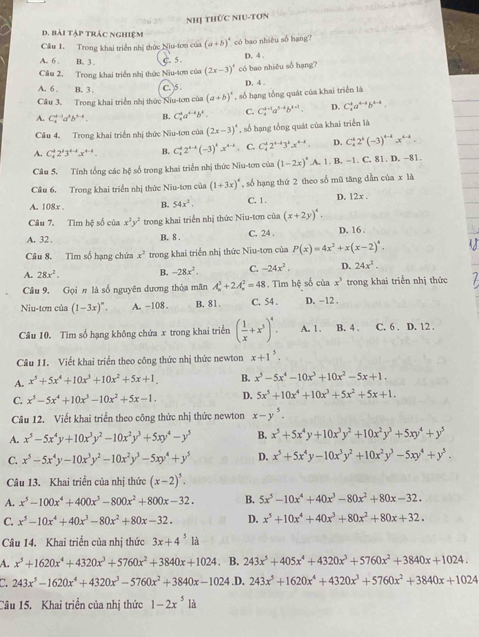 Nhị THỨC NIU-TơN
d. bài tập trác nghiệm
Câu 1. Trong khai triển nhị thức Niu-tơn của (a+b)^4 có bao nhiêu số hạng?
A. 6 . B. 3 . C. 5 .
D. 4 .
Câu 2. Trong khai triển nhị thức Niu-tơn của (2x-3)^4 có bao nhiêu số hạng?
A. 6 . B. 3 . C. )5 . D. 4 .
Câu 3, Trong khai triển nhị thức Niu-tơn của (a+b)^4 , số hạng tổng quát của khai triển là
A. C_4^((k-1)a^k)b^(5-k). B. C_4^(ka^4-k)b^k. C. C_4^((k+1)a^5-k)b^(k+1). D. C_4^(ka^4-k)b^(4-k).
Câu 4. Trong khai triển nhị thức Niu-tơn của (2x-3)^4 , số hạng tổng quát của khai triển là
A. C_4^(k2^k)3^(4-k)x^(4-k). B. C_4^(k2^4-k)(-3)^kx^(4-k) C. C_4^(k2^4-k)3^kx^(4-k). D. C_4^(k2^k)(-3)^4-kx^(4-k).
Câu 5. Tính tổng các hệ số trong khai triển nhị thức Niu-tơn của (1-2x)^4.A. 1. B. −1. C. 81. D. −81.
Câu 6. Trong khai triển nhị thức Niu-tơn của (1+3x)^4 , số hạng thứ 2 theo số mũ tăng dần của x là
A. 108x . C. 1 . D. 12x .
B. 54x^2.
Câu 7. Tìm hệ số của x^2y^2 trong khai triển nhị thức Niu-tơn của (x+2y)^4.
A. 32 . B. 8 . C. 24 . D. 16 .
Câu 8. Tìm số hạng chứa x^2 trong khai triển nhị thức Niu-tơn của P(x)=4x^2+x(x-2)^4.
A. 28x^2.
B. -28x^2. C. -24x^2. D. 24x^2.
Câu 9. Gọi n là số nguyên dương thỏa mãn A_n^(3+2A_n^2=48. Tìm hệ số của x^3) trong khai triển nhị thức
Niu-tơn của (1-3x)^n. A. -108 . B. 81 . C. 54 . D. -12 .
Câu 10. Tìm số hạng không chứa x trong khai triển ( 1/x +x^3)^4. A. 1. B. 4 . C. 6 . D. 12 .
Câu 11. Viết khai triển theo công thức nhị thức newton x+1^5.
A. x^5+5x^4+10x^3+10x^2+5x+1.
B. x^5-5x^4-10x^3+10x^2-5x+1.
C. x^5-5x^4+10x^3-10x^2+5x-1. D. 5x^5+10x^4+10x^3+5x^2+5x+1.
Câu 12. Viết khai triển theo công thức nhị thức newton x-y^5.
A. x^5-5x^4y+10x^3y^2-10x^2y^3+5xy^4-y^5 B. x^5+5x^4y+10x^3y^2+10x^2y^3+5xy^4+y^5
C. x^5-5x^4y-10x^3y^2-10x^2y^3-5xy^4+y^5 D. x^5+5x^4y-10x^3y^2+10x^2y^3-5xy^4+y^5.
Câu 13. Khai triền của nhị thức (x-2)^5.
A. x^5-100x^4+400x^3-800x^2+800x-32. B. 5x^5-10x^4+40x^3-80x^2+80x-32.
C. x^5-10x^4+40x^3-80x^2+80x-32. D. x^5+10x^4+40x^3+80x^2+80x+32.
Câu 14. Khai triển của nhị thức 3x+4^51a
A. x^5+1620x^4+4320x^3+5760x^2+3840x+1024. B. 243x^5+405x^4+4320x^3+5760x^2+3840x+1024.
C 243x^5-1620x^4+4320x^3-5760x^2+3840x-1024.D. 243x^5+1620x^4+4320x^3+5760x^2+3840x+1024
Câu 15. Khai triền của nhị thức 1-2x^5la