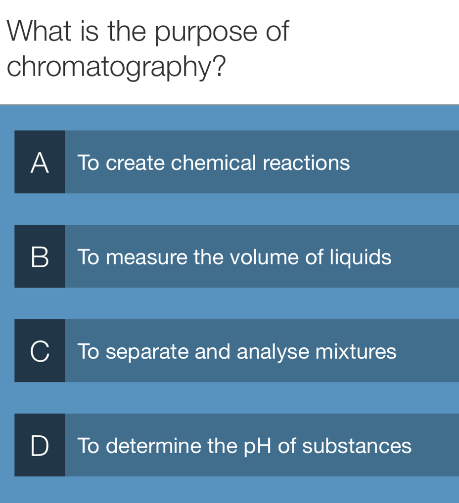 What is the purpose of
chromatography?
A To create chemical reactions
B To measure the volume of liquids
a To separate and analyse mixtures
D To determine the pH of substances