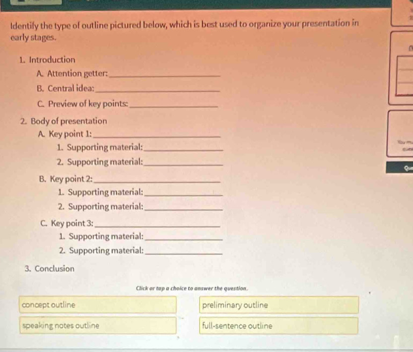 ldentify the type of outline pictured below, which is best used to organize your presentation in 1
early stages.
1. Introduction
A. Attention getter:_
B. Central idea:_
C. Preview of key points:_
2. Body of presentation
A. Key point 1:_
1. Supporting material:_
2. Supporting material:_
B. Key point 2:_
1. Supporting material:_
2. Supporting material:_
C. Key point 3:_
1. Supporting material:_
2. Supporting material:_
3. Conclusion
Click or tap a choice to answer the question.
concept outline preliminary outline
speaking notes outline full-sentence outline