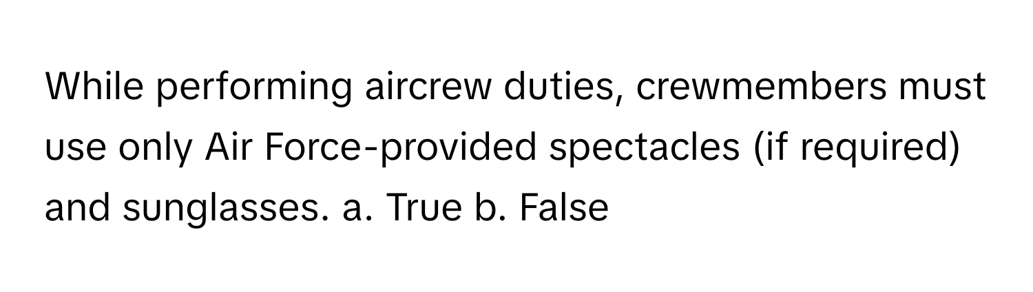 While performing aircrew duties, crewmembers must use only Air Force-provided spectacles (if required) and sunglasses.  a. True  b. False